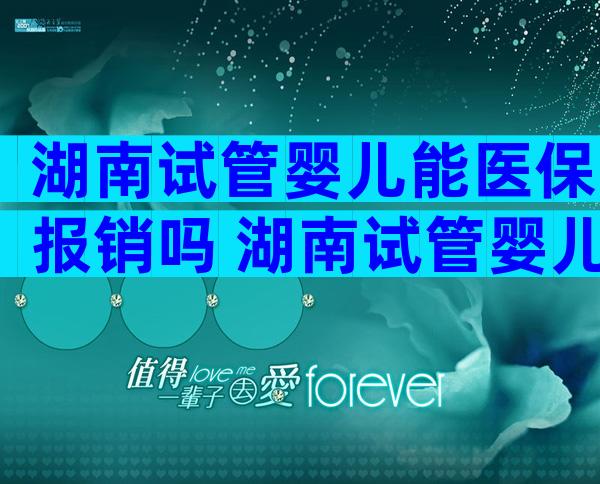 湖南试管婴儿能医保报销吗 湖南试管婴儿能医保报销吗多少钱